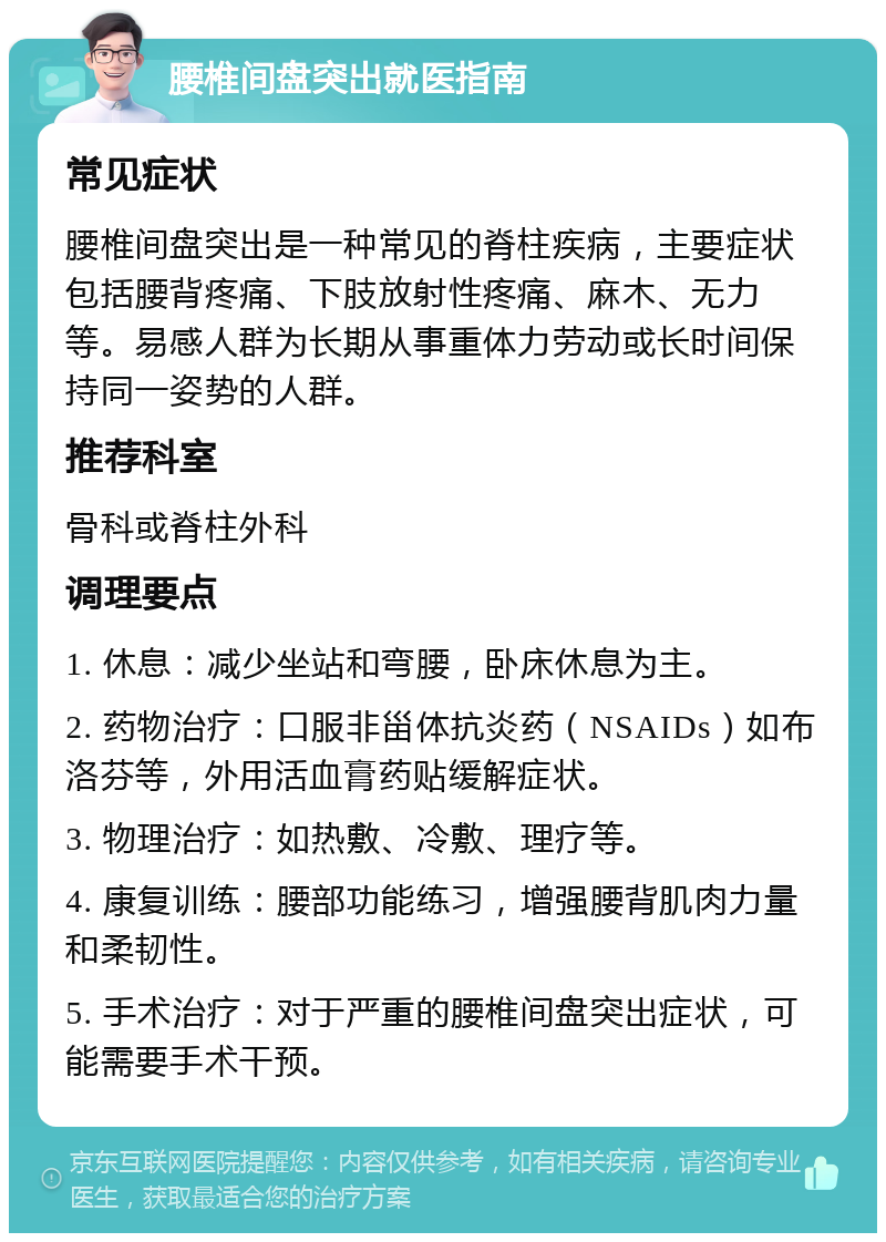 腰椎间盘突出就医指南 常见症状 腰椎间盘突出是一种常见的脊柱疾病，主要症状包括腰背疼痛、下肢放射性疼痛、麻木、无力等。易感人群为长期从事重体力劳动或长时间保持同一姿势的人群。 推荐科室 骨科或脊柱外科 调理要点 1. 休息：减少坐站和弯腰，卧床休息为主。 2. 药物治疗：口服非甾体抗炎药（NSAIDs）如布洛芬等，外用活血膏药贴缓解症状。 3. 物理治疗：如热敷、冷敷、理疗等。 4. 康复训练：腰部功能练习，增强腰背肌肉力量和柔韧性。 5. 手术治疗：对于严重的腰椎间盘突出症状，可能需要手术干预。