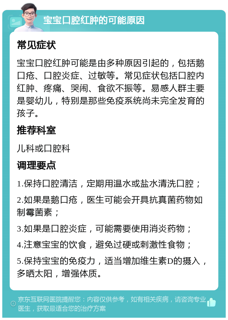 宝宝口腔红肿的可能原因 常见症状 宝宝口腔红肿可能是由多种原因引起的，包括鹅口疮、口腔炎症、过敏等。常见症状包括口腔内红肿、疼痛、哭闹、食欲不振等。易感人群主要是婴幼儿，特别是那些免疫系统尚未完全发育的孩子。 推荐科室 儿科或口腔科 调理要点 1.保持口腔清洁，定期用温水或盐水清洗口腔； 2.如果是鹅口疮，医生可能会开具抗真菌药物如制霉菌素； 3.如果是口腔炎症，可能需要使用消炎药物； 4.注意宝宝的饮食，避免过硬或刺激性食物； 5.保持宝宝的免疫力，适当增加维生素D的摄入，多晒太阳，增强体质。