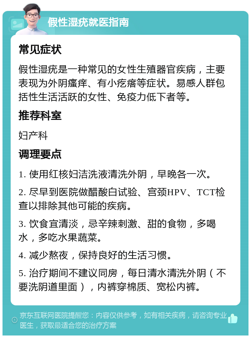 假性湿疣就医指南 常见症状 假性湿疣是一种常见的女性生殖器官疾病，主要表现为外阴瘙痒、有小疙瘩等症状。易感人群包括性生活活跃的女性、免疫力低下者等。 推荐科室 妇产科 调理要点 1. 使用红核妇洁洗液清洗外阴，早晚各一次。 2. 尽早到医院做醋酸白试验、宫颈HPV、TCT检查以排除其他可能的疾病。 3. 饮食宜清淡，忌辛辣刺激、甜的食物，多喝水，多吃水果蔬菜。 4. 减少熬夜，保持良好的生活习惯。 5. 治疗期间不建议同房，每日清水清洗外阴（不要洗阴道里面），内裤穿棉质、宽松内裤。