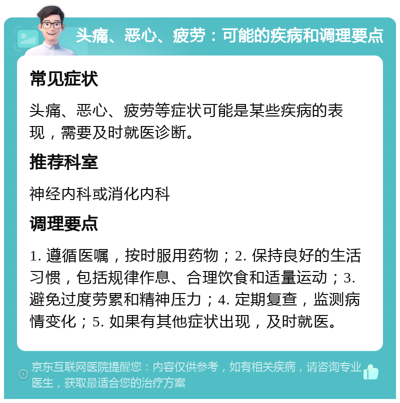 头痛、恶心、疲劳：可能的疾病和调理要点 常见症状 头痛、恶心、疲劳等症状可能是某些疾病的表现，需要及时就医诊断。 推荐科室 神经内科或消化内科 调理要点 1. 遵循医嘱，按时服用药物；2. 保持良好的生活习惯，包括规律作息、合理饮食和适量运动；3. 避免过度劳累和精神压力；4. 定期复查，监测病情变化；5. 如果有其他症状出现，及时就医。