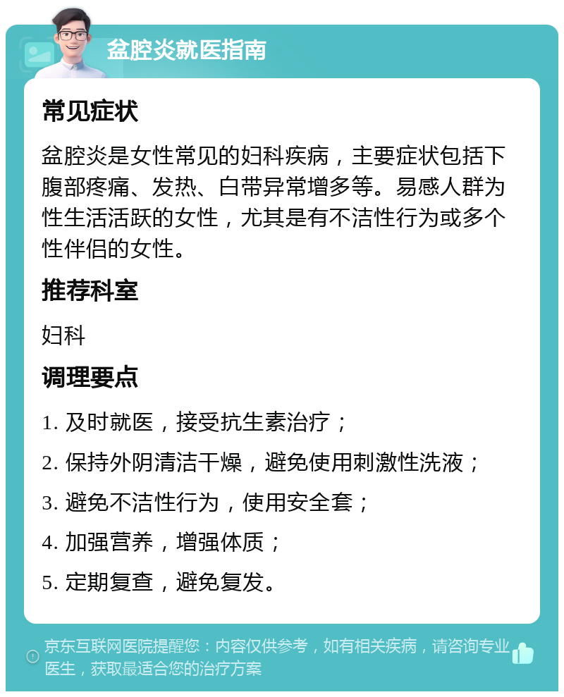 盆腔炎就医指南 常见症状 盆腔炎是女性常见的妇科疾病，主要症状包括下腹部疼痛、发热、白带异常增多等。易感人群为性生活活跃的女性，尤其是有不洁性行为或多个性伴侣的女性。 推荐科室 妇科 调理要点 1. 及时就医，接受抗生素治疗； 2. 保持外阴清洁干燥，避免使用刺激性洗液； 3. 避免不洁性行为，使用安全套； 4. 加强营养，增强体质； 5. 定期复查，避免复发。