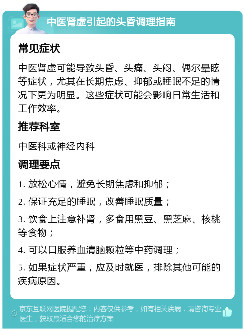 中医肾虚引起的头昏调理指南 常见症状 中医肾虚可能导致头昏、头痛、头闷、偶尔晕眩等症状，尤其在长期焦虑、抑郁或睡眠不足的情况下更为明显。这些症状可能会影响日常生活和工作效率。 推荐科室 中医科或神经内科 调理要点 1. 放松心情，避免长期焦虑和抑郁； 2. 保证充足的睡眠，改善睡眠质量； 3. 饮食上注意补肾，多食用黑豆、黑芝麻、核桃等食物； 4. 可以口服养血清脑颗粒等中药调理； 5. 如果症状严重，应及时就医，排除其他可能的疾病原因。