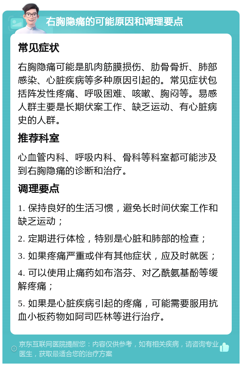 右胸隐痛的可能原因和调理要点 常见症状 右胸隐痛可能是肌肉筋膜损伤、肋骨骨折、肺部感染、心脏疾病等多种原因引起的。常见症状包括阵发性疼痛、呼吸困难、咳嗽、胸闷等。易感人群主要是长期伏案工作、缺乏运动、有心脏病史的人群。 推荐科室 心血管内科、呼吸内科、骨科等科室都可能涉及到右胸隐痛的诊断和治疗。 调理要点 1. 保持良好的生活习惯，避免长时间伏案工作和缺乏运动； 2. 定期进行体检，特别是心脏和肺部的检查； 3. 如果疼痛严重或伴有其他症状，应及时就医； 4. 可以使用止痛药如布洛芬、对乙酰氨基酚等缓解疼痛； 5. 如果是心脏疾病引起的疼痛，可能需要服用抗血小板药物如阿司匹林等进行治疗。