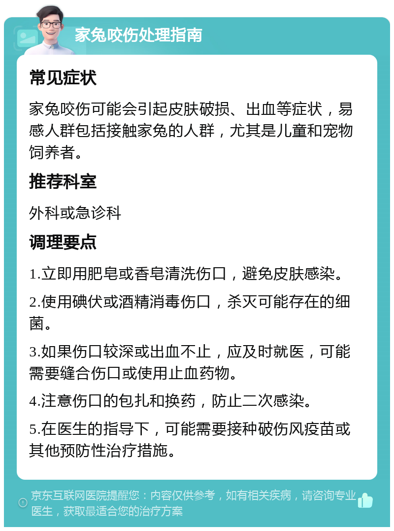 家兔咬伤处理指南 常见症状 家兔咬伤可能会引起皮肤破损、出血等症状，易感人群包括接触家兔的人群，尤其是儿童和宠物饲养者。 推荐科室 外科或急诊科 调理要点 1.立即用肥皂或香皂清洗伤口，避免皮肤感染。 2.使用碘伏或酒精消毒伤口，杀灭可能存在的细菌。 3.如果伤口较深或出血不止，应及时就医，可能需要缝合伤口或使用止血药物。 4.注意伤口的包扎和换药，防止二次感染。 5.在医生的指导下，可能需要接种破伤风疫苗或其他预防性治疗措施。