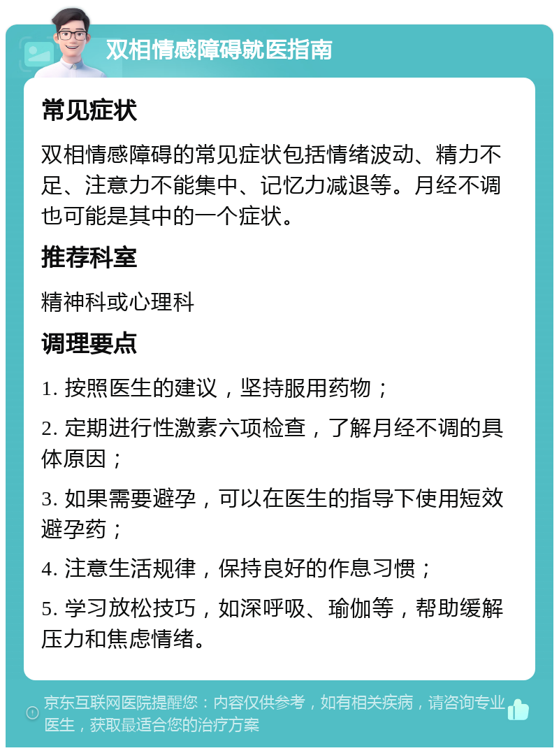 双相情感障碍就医指南 常见症状 双相情感障碍的常见症状包括情绪波动、精力不足、注意力不能集中、记忆力减退等。月经不调也可能是其中的一个症状。 推荐科室 精神科或心理科 调理要点 1. 按照医生的建议，坚持服用药物； 2. 定期进行性激素六项检查，了解月经不调的具体原因； 3. 如果需要避孕，可以在医生的指导下使用短效避孕药； 4. 注意生活规律，保持良好的作息习惯； 5. 学习放松技巧，如深呼吸、瑜伽等，帮助缓解压力和焦虑情绪。