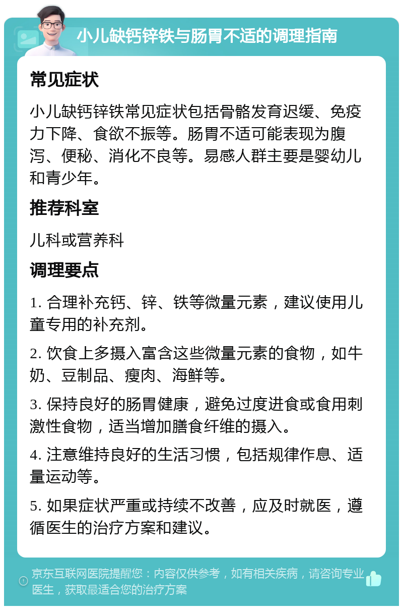 小儿缺钙锌铁与肠胃不适的调理指南 常见症状 小儿缺钙锌铁常见症状包括骨骼发育迟缓、免疫力下降、食欲不振等。肠胃不适可能表现为腹泻、便秘、消化不良等。易感人群主要是婴幼儿和青少年。 推荐科室 儿科或营养科 调理要点 1. 合理补充钙、锌、铁等微量元素，建议使用儿童专用的补充剂。 2. 饮食上多摄入富含这些微量元素的食物，如牛奶、豆制品、瘦肉、海鲜等。 3. 保持良好的肠胃健康，避免过度进食或食用刺激性食物，适当增加膳食纤维的摄入。 4. 注意维持良好的生活习惯，包括规律作息、适量运动等。 5. 如果症状严重或持续不改善，应及时就医，遵循医生的治疗方案和建议。