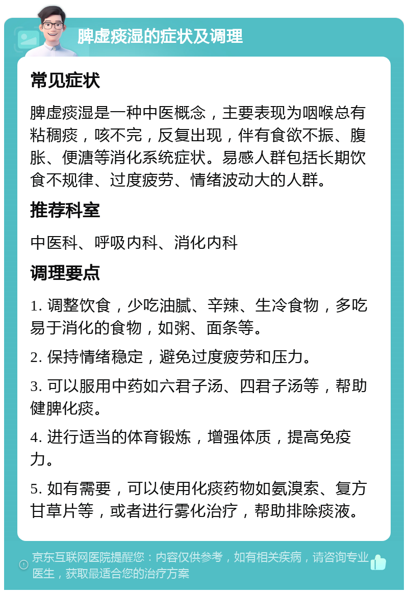 脾虚痰湿的症状及调理 常见症状 脾虚痰湿是一种中医概念，主要表现为咽喉总有粘稠痰，咳不完，反复出现，伴有食欲不振、腹胀、便溏等消化系统症状。易感人群包括长期饮食不规律、过度疲劳、情绪波动大的人群。 推荐科室 中医科、呼吸内科、消化内科 调理要点 1. 调整饮食，少吃油腻、辛辣、生冷食物，多吃易于消化的食物，如粥、面条等。 2. 保持情绪稳定，避免过度疲劳和压力。 3. 可以服用中药如六君子汤、四君子汤等，帮助健脾化痰。 4. 进行适当的体育锻炼，增强体质，提高免疫力。 5. 如有需要，可以使用化痰药物如氨溴索、复方甘草片等，或者进行雾化治疗，帮助排除痰液。