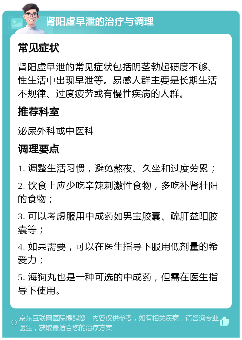 肾阳虚早泄的治疗与调理 常见症状 肾阳虚早泄的常见症状包括阴茎勃起硬度不够、性生活中出现早泄等。易感人群主要是长期生活不规律、过度疲劳或有慢性疾病的人群。 推荐科室 泌尿外科或中医科 调理要点 1. 调整生活习惯，避免熬夜、久坐和过度劳累； 2. 饮食上应少吃辛辣刺激性食物，多吃补肾壮阳的食物； 3. 可以考虑服用中成药如男宝胶囊、疏肝益阳胶囊等； 4. 如果需要，可以在医生指导下服用低剂量的希爱力； 5. 海狗丸也是一种可选的中成药，但需在医生指导下使用。