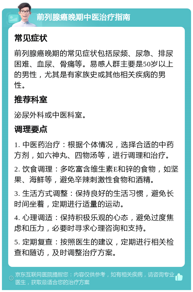 前列腺癌晚期中医治疗指南 常见症状 前列腺癌晚期的常见症状包括尿频、尿急、排尿困难、血尿、骨痛等。易感人群主要是50岁以上的男性，尤其是有家族史或其他相关疾病的男性。 推荐科室 泌尿外科或中医科室。 调理要点 1. 中医药治疗：根据个体情况，选择合适的中药方剂，如六神丸、四物汤等，进行调理和治疗。 2. 饮食调理：多吃富含维生素E和锌的食物，如坚果、海鲜等，避免辛辣刺激性食物和酒精。 3. 生活方式调整：保持良好的生活习惯，避免长时间坐着，定期进行适量的运动。 4. 心理调适：保持积极乐观的心态，避免过度焦虑和压力，必要时寻求心理咨询和支持。 5. 定期复查：按照医生的建议，定期进行相关检查和随访，及时调整治疗方案。