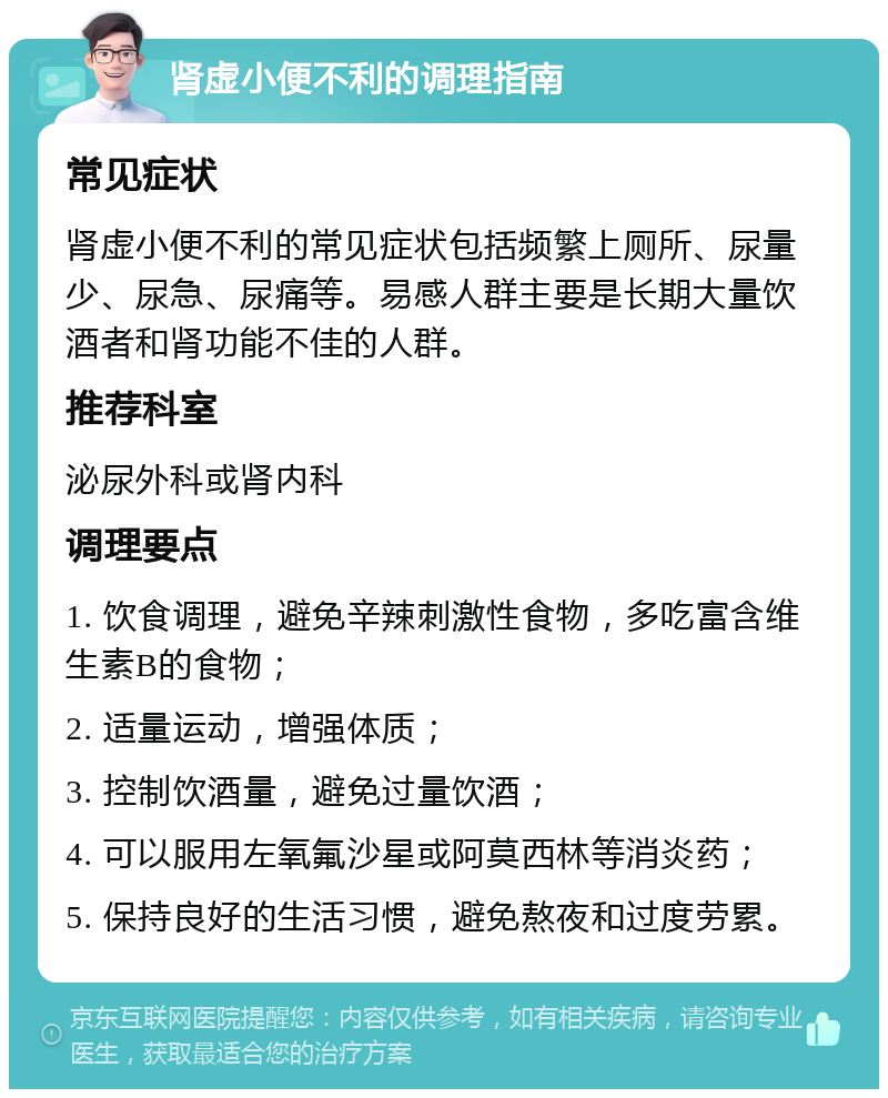 肾虚小便不利的调理指南 常见症状 肾虚小便不利的常见症状包括频繁上厕所、尿量少、尿急、尿痛等。易感人群主要是长期大量饮酒者和肾功能不佳的人群。 推荐科室 泌尿外科或肾内科 调理要点 1. 饮食调理，避免辛辣刺激性食物，多吃富含维生素B的食物； 2. 适量运动，增强体质； 3. 控制饮酒量，避免过量饮酒； 4. 可以服用左氧氟沙星或阿莫西林等消炎药； 5. 保持良好的生活习惯，避免熬夜和过度劳累。