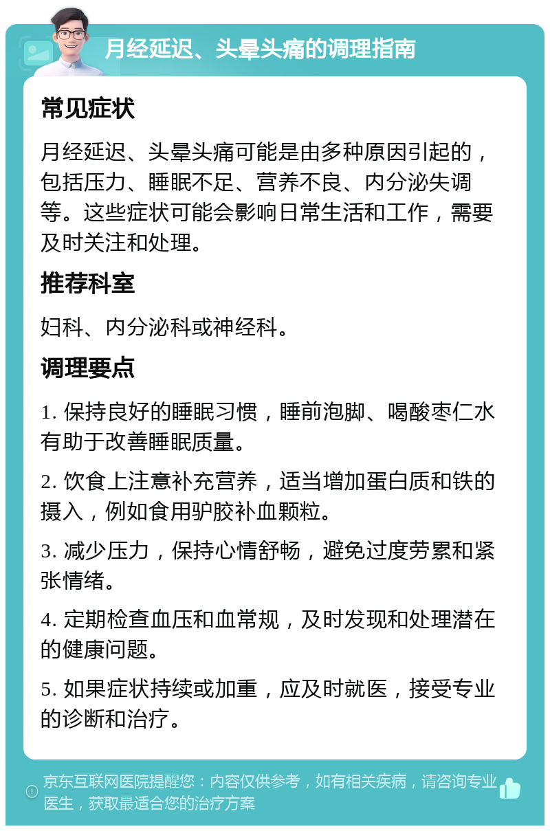 月经延迟、头晕头痛的调理指南 常见症状 月经延迟、头晕头痛可能是由多种原因引起的，包括压力、睡眠不足、营养不良、内分泌失调等。这些症状可能会影响日常生活和工作，需要及时关注和处理。 推荐科室 妇科、内分泌科或神经科。 调理要点 1. 保持良好的睡眠习惯，睡前泡脚、喝酸枣仁水有助于改善睡眠质量。 2. 饮食上注意补充营养，适当增加蛋白质和铁的摄入，例如食用驴胶补血颗粒。 3. 减少压力，保持心情舒畅，避免过度劳累和紧张情绪。 4. 定期检查血压和血常规，及时发现和处理潜在的健康问题。 5. 如果症状持续或加重，应及时就医，接受专业的诊断和治疗。