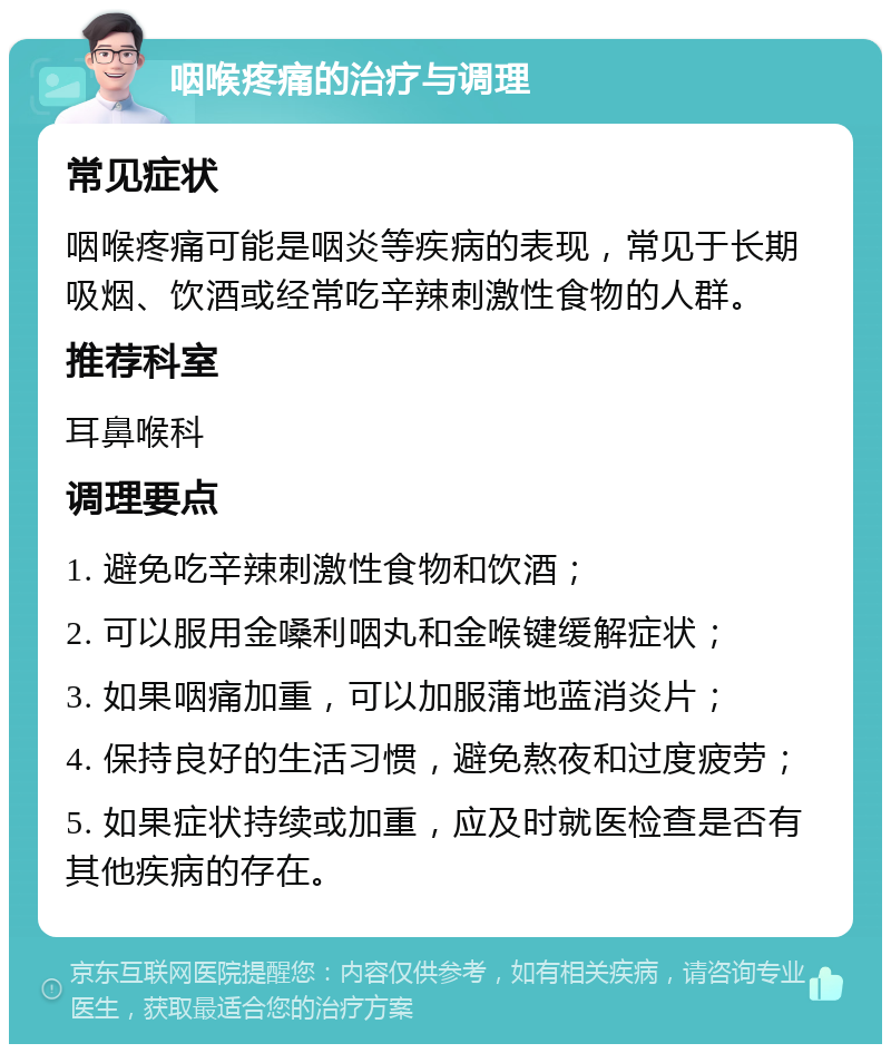 咽喉疼痛的治疗与调理 常见症状 咽喉疼痛可能是咽炎等疾病的表现，常见于长期吸烟、饮酒或经常吃辛辣刺激性食物的人群。 推荐科室 耳鼻喉科 调理要点 1. 避免吃辛辣刺激性食物和饮酒； 2. 可以服用金嗓利咽丸和金喉键缓解症状； 3. 如果咽痛加重，可以加服蒲地蓝消炎片； 4. 保持良好的生活习惯，避免熬夜和过度疲劳； 5. 如果症状持续或加重，应及时就医检查是否有其他疾病的存在。