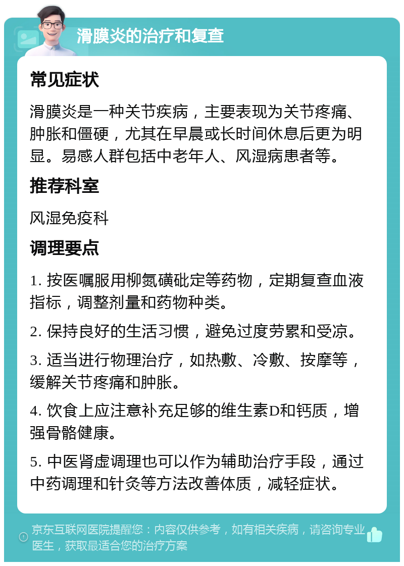 滑膜炎的治疗和复查 常见症状 滑膜炎是一种关节疾病，主要表现为关节疼痛、肿胀和僵硬，尤其在早晨或长时间休息后更为明显。易感人群包括中老年人、风湿病患者等。 推荐科室 风湿免疫科 调理要点 1. 按医嘱服用柳氮磺砒定等药物，定期复查血液指标，调整剂量和药物种类。 2. 保持良好的生活习惯，避免过度劳累和受凉。 3. 适当进行物理治疗，如热敷、冷敷、按摩等，缓解关节疼痛和肿胀。 4. 饮食上应注意补充足够的维生素D和钙质，增强骨骼健康。 5. 中医肾虚调理也可以作为辅助治疗手段，通过中药调理和针灸等方法改善体质，减轻症状。