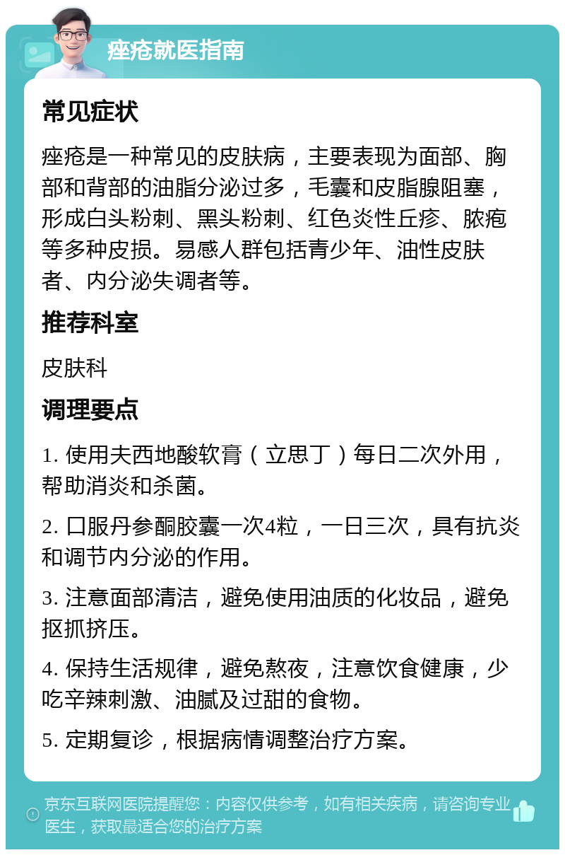 痤疮就医指南 常见症状 痤疮是一种常见的皮肤病，主要表现为面部、胸部和背部的油脂分泌过多，毛囊和皮脂腺阻塞，形成白头粉刺、黑头粉刺、红色炎性丘疹、脓疱等多种皮损。易感人群包括青少年、油性皮肤者、内分泌失调者等。 推荐科室 皮肤科 调理要点 1. 使用夫西地酸软膏（立思丁）每日二次外用，帮助消炎和杀菌。 2. 口服丹参酮胶囊一次4粒，一日三次，具有抗炎和调节内分泌的作用。 3. 注意面部清洁，避免使用油质的化妆品，避免抠抓挤压。 4. 保持生活规律，避免熬夜，注意饮食健康，少吃辛辣刺激、油腻及过甜的食物。 5. 定期复诊，根据病情调整治疗方案。