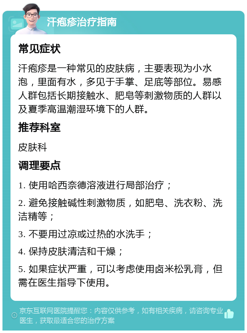 汗疱疹治疗指南 常见症状 汗疱疹是一种常见的皮肤病，主要表现为小水泡，里面有水，多见于手掌、足底等部位。易感人群包括长期接触水、肥皂等刺激物质的人群以及夏季高温潮湿环境下的人群。 推荐科室 皮肤科 调理要点 1. 使用哈西奈德溶液进行局部治疗； 2. 避免接触碱性刺激物质，如肥皂、洗衣粉、洗洁精等； 3. 不要用过凉或过热的水洗手； 4. 保持皮肤清洁和干燥； 5. 如果症状严重，可以考虑使用卤米松乳膏，但需在医生指导下使用。