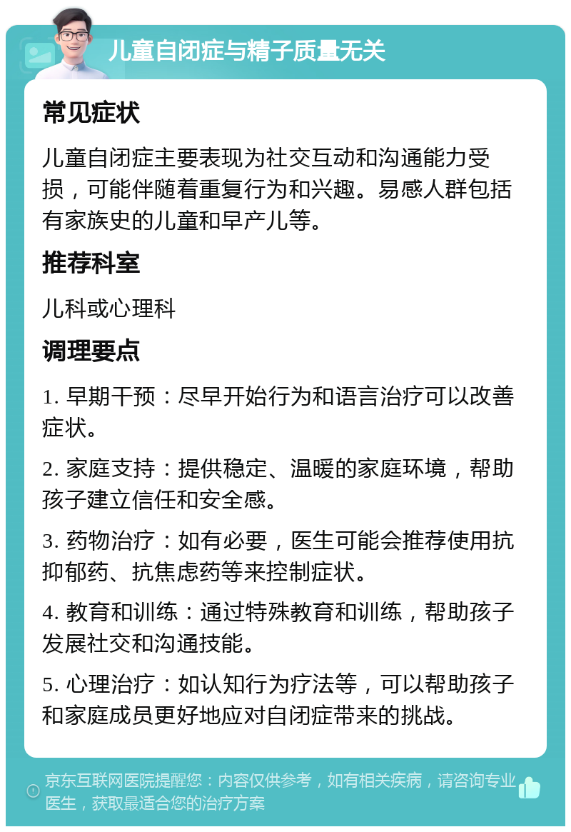 儿童自闭症与精子质量无关 常见症状 儿童自闭症主要表现为社交互动和沟通能力受损，可能伴随着重复行为和兴趣。易感人群包括有家族史的儿童和早产儿等。 推荐科室 儿科或心理科 调理要点 1. 早期干预：尽早开始行为和语言治疗可以改善症状。 2. 家庭支持：提供稳定、温暖的家庭环境，帮助孩子建立信任和安全感。 3. 药物治疗：如有必要，医生可能会推荐使用抗抑郁药、抗焦虑药等来控制症状。 4. 教育和训练：通过特殊教育和训练，帮助孩子发展社交和沟通技能。 5. 心理治疗：如认知行为疗法等，可以帮助孩子和家庭成员更好地应对自闭症带来的挑战。