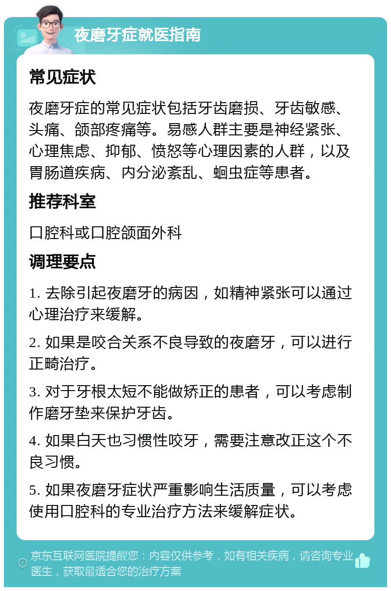 夜磨牙症就医指南 常见症状 夜磨牙症的常见症状包括牙齿磨损、牙齿敏感、头痛、颌部疼痛等。易感人群主要是神经紧张、心理焦虑、抑郁、愤怒等心理因素的人群，以及胃肠道疾病、内分泌紊乱、蛔虫症等患者。 推荐科室 口腔科或口腔颌面外科 调理要点 1. 去除引起夜磨牙的病因，如精神紧张可以通过心理治疗来缓解。 2. 如果是咬合关系不良导致的夜磨牙，可以进行正畸治疗。 3. 对于牙根太短不能做矫正的患者，可以考虑制作磨牙垫来保护牙齿。 4. 如果白天也习惯性咬牙，需要注意改正这个不良习惯。 5. 如果夜磨牙症状严重影响生活质量，可以考虑使用口腔科的专业治疗方法来缓解症状。