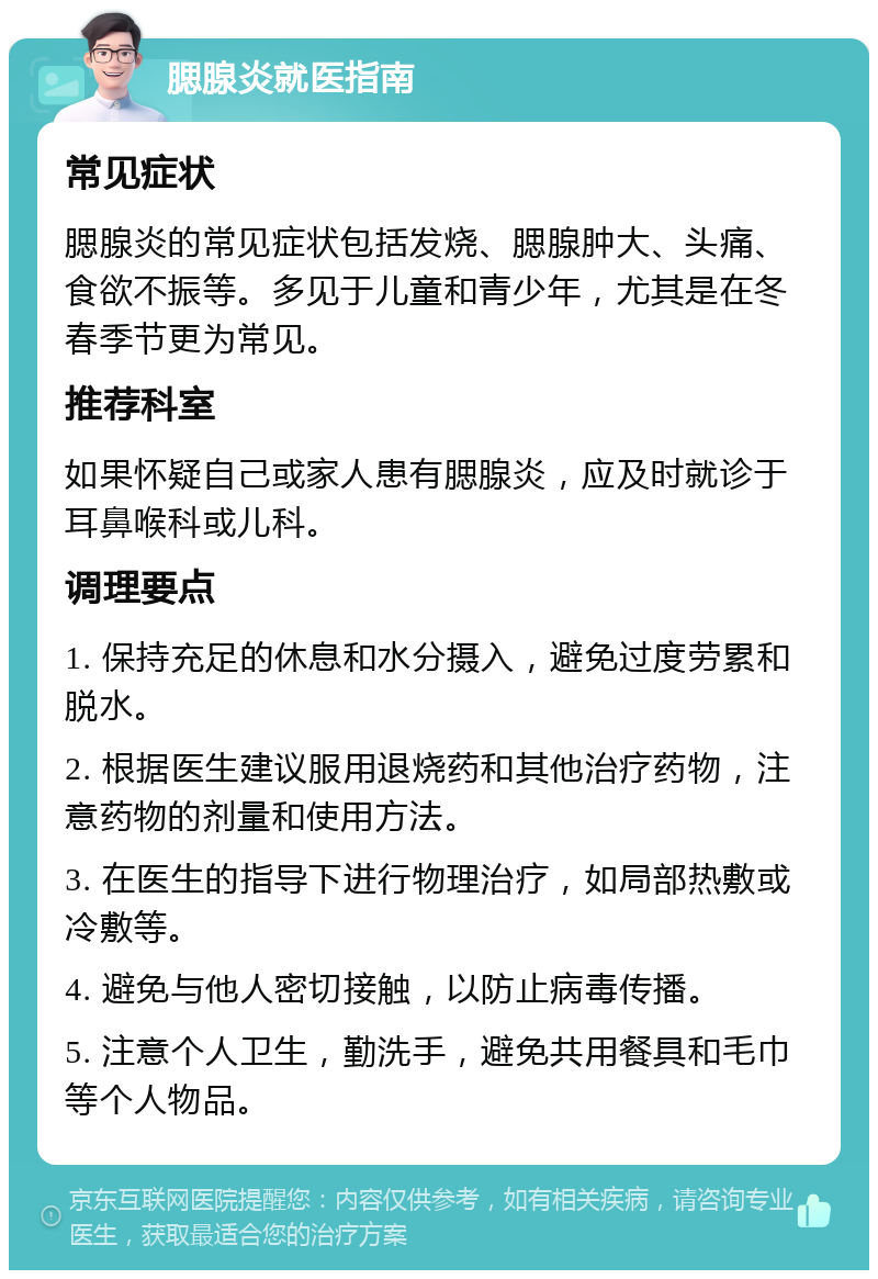 腮腺炎就医指南 常见症状 腮腺炎的常见症状包括发烧、腮腺肿大、头痛、食欲不振等。多见于儿童和青少年，尤其是在冬春季节更为常见。 推荐科室 如果怀疑自己或家人患有腮腺炎，应及时就诊于耳鼻喉科或儿科。 调理要点 1. 保持充足的休息和水分摄入，避免过度劳累和脱水。 2. 根据医生建议服用退烧药和其他治疗药物，注意药物的剂量和使用方法。 3. 在医生的指导下进行物理治疗，如局部热敷或冷敷等。 4. 避免与他人密切接触，以防止病毒传播。 5. 注意个人卫生，勤洗手，避免共用餐具和毛巾等个人物品。