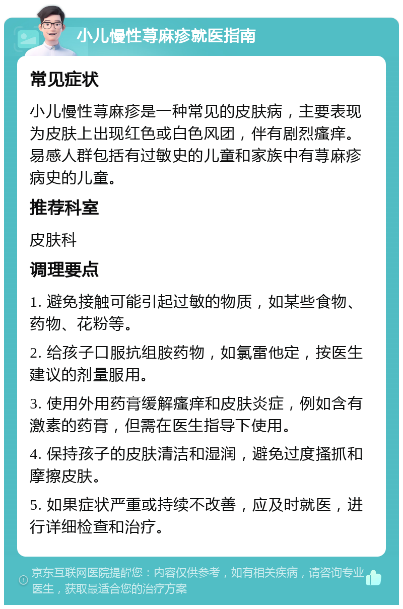 小儿慢性荨麻疹就医指南 常见症状 小儿慢性荨麻疹是一种常见的皮肤病，主要表现为皮肤上出现红色或白色风团，伴有剧烈瘙痒。易感人群包括有过敏史的儿童和家族中有荨麻疹病史的儿童。 推荐科室 皮肤科 调理要点 1. 避免接触可能引起过敏的物质，如某些食物、药物、花粉等。 2. 给孩子口服抗组胺药物，如氯雷他定，按医生建议的剂量服用。 3. 使用外用药膏缓解瘙痒和皮肤炎症，例如含有激素的药膏，但需在医生指导下使用。 4. 保持孩子的皮肤清洁和湿润，避免过度搔抓和摩擦皮肤。 5. 如果症状严重或持续不改善，应及时就医，进行详细检查和治疗。