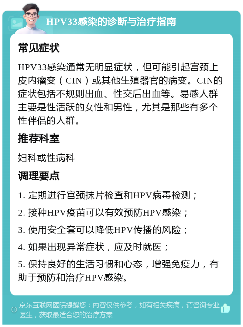 HPV33感染的诊断与治疗指南 常见症状 HPV33感染通常无明显症状，但可能引起宫颈上皮内瘤变（CIN）或其他生殖器官的病变。CIN的症状包括不规则出血、性交后出血等。易感人群主要是性活跃的女性和男性，尤其是那些有多个性伴侣的人群。 推荐科室 妇科或性病科 调理要点 1. 定期进行宫颈抹片检查和HPV病毒检测； 2. 接种HPV疫苗可以有效预防HPV感染； 3. 使用安全套可以降低HPV传播的风险； 4. 如果出现异常症状，应及时就医； 5. 保持良好的生活习惯和心态，增强免疫力，有助于预防和治疗HPV感染。