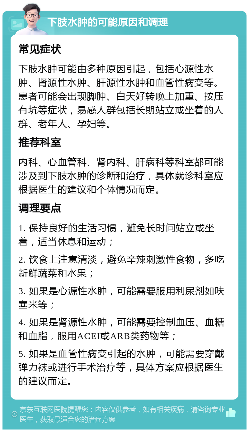 下肢水肿的可能原因和调理 常见症状 下肢水肿可能由多种原因引起，包括心源性水肿、肾源性水肿、肝源性水肿和血管性病变等。患者可能会出现脚肿、白天好转晚上加重、按压有坑等症状，易感人群包括长期站立或坐着的人群、老年人、孕妇等。 推荐科室 内科、心血管科、肾内科、肝病科等科室都可能涉及到下肢水肿的诊断和治疗，具体就诊科室应根据医生的建议和个体情况而定。 调理要点 1. 保持良好的生活习惯，避免长时间站立或坐着，适当休息和运动； 2. 饮食上注意清淡，避免辛辣刺激性食物，多吃新鲜蔬菜和水果； 3. 如果是心源性水肿，可能需要服用利尿剂如呋塞米等； 4. 如果是肾源性水肿，可能需要控制血压、血糖和血脂，服用ACEI或ARB类药物等； 5. 如果是血管性病变引起的水肿，可能需要穿戴弹力袜或进行手术治疗等，具体方案应根据医生的建议而定。