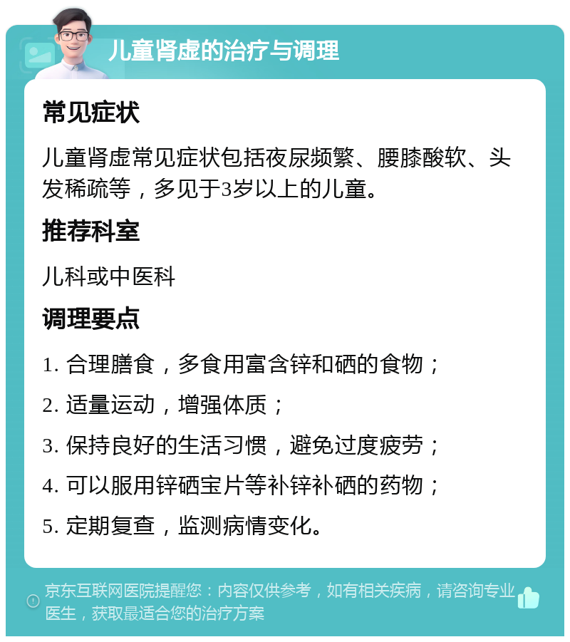 儿童肾虚的治疗与调理 常见症状 儿童肾虚常见症状包括夜尿频繁、腰膝酸软、头发稀疏等，多见于3岁以上的儿童。 推荐科室 儿科或中医科 调理要点 1. 合理膳食，多食用富含锌和硒的食物； 2. 适量运动，增强体质； 3. 保持良好的生活习惯，避免过度疲劳； 4. 可以服用锌硒宝片等补锌补硒的药物； 5. 定期复查，监测病情变化。