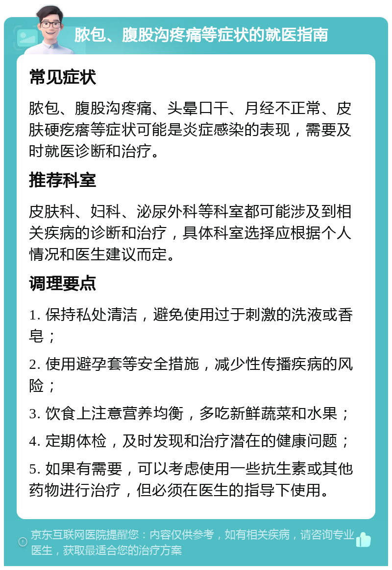 脓包、腹股沟疼痛等症状的就医指南 常见症状 脓包、腹股沟疼痛、头晕口干、月经不正常、皮肤硬疙瘩等症状可能是炎症感染的表现，需要及时就医诊断和治疗。 推荐科室 皮肤科、妇科、泌尿外科等科室都可能涉及到相关疾病的诊断和治疗，具体科室选择应根据个人情况和医生建议而定。 调理要点 1. 保持私处清洁，避免使用过于刺激的洗液或香皂； 2. 使用避孕套等安全措施，减少性传播疾病的风险； 3. 饮食上注意营养均衡，多吃新鲜蔬菜和水果； 4. 定期体检，及时发现和治疗潜在的健康问题； 5. 如果有需要，可以考虑使用一些抗生素或其他药物进行治疗，但必须在医生的指导下使用。