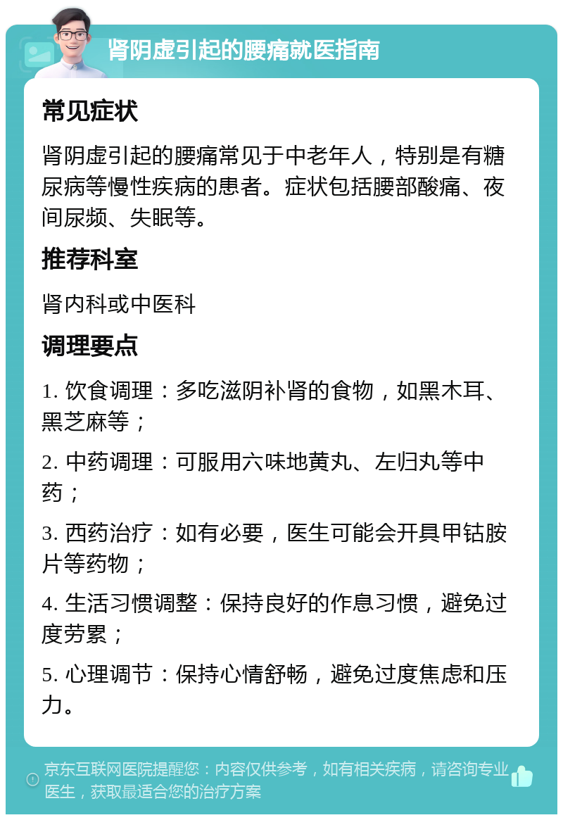 肾阴虚引起的腰痛就医指南 常见症状 肾阴虚引起的腰痛常见于中老年人，特别是有糖尿病等慢性疾病的患者。症状包括腰部酸痛、夜间尿频、失眠等。 推荐科室 肾内科或中医科 调理要点 1. 饮食调理：多吃滋阴补肾的食物，如黑木耳、黑芝麻等； 2. 中药调理：可服用六味地黄丸、左归丸等中药； 3. 西药治疗：如有必要，医生可能会开具甲钴胺片等药物； 4. 生活习惯调整：保持良好的作息习惯，避免过度劳累； 5. 心理调节：保持心情舒畅，避免过度焦虑和压力。