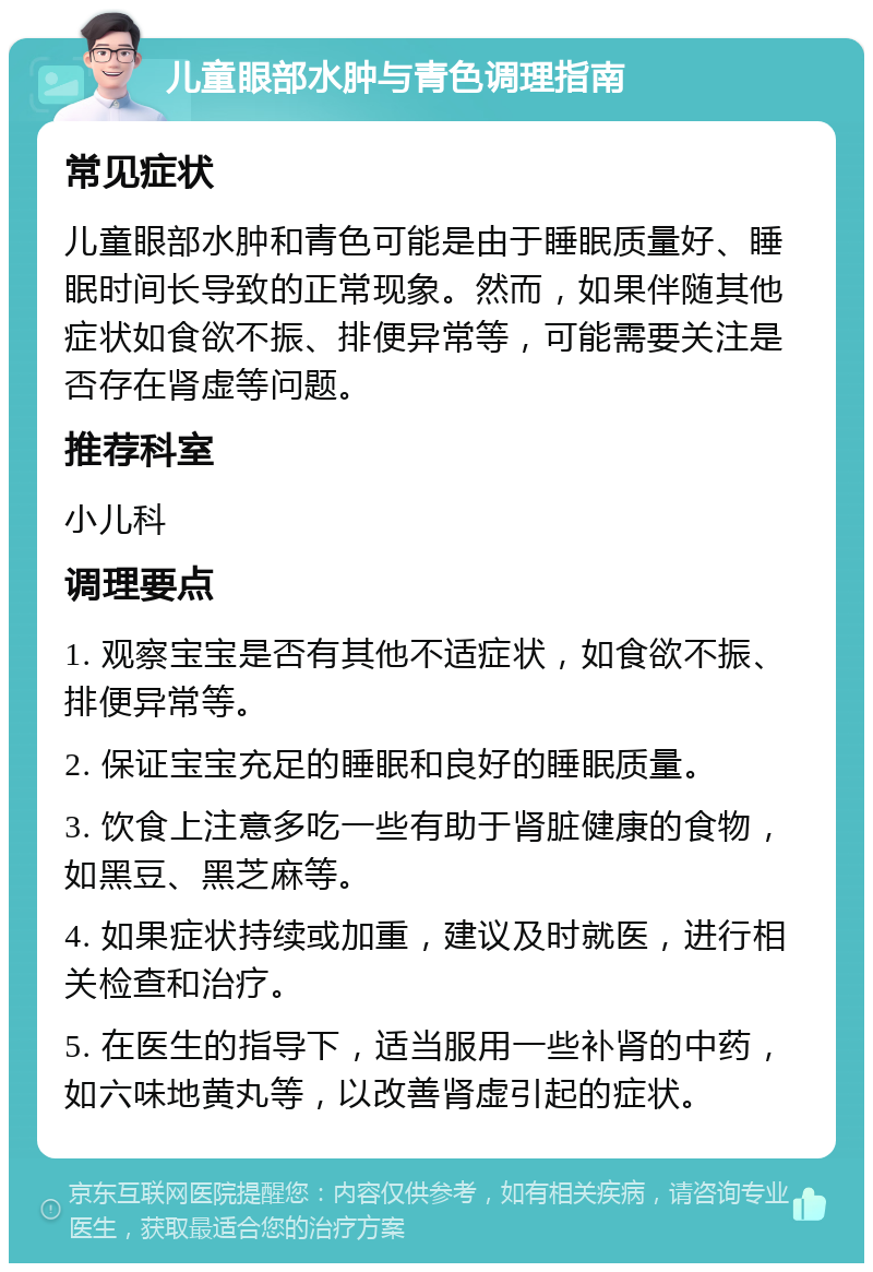 儿童眼部水肿与青色调理指南 常见症状 儿童眼部水肿和青色可能是由于睡眠质量好、睡眠时间长导致的正常现象。然而，如果伴随其他症状如食欲不振、排便异常等，可能需要关注是否存在肾虚等问题。 推荐科室 小儿科 调理要点 1. 观察宝宝是否有其他不适症状，如食欲不振、排便异常等。 2. 保证宝宝充足的睡眠和良好的睡眠质量。 3. 饮食上注意多吃一些有助于肾脏健康的食物，如黑豆、黑芝麻等。 4. 如果症状持续或加重，建议及时就医，进行相关检查和治疗。 5. 在医生的指导下，适当服用一些补肾的中药，如六味地黄丸等，以改善肾虚引起的症状。