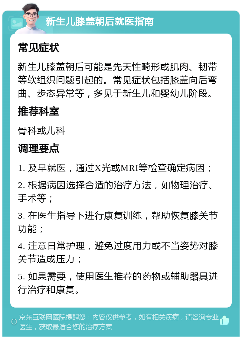 新生儿膝盖朝后就医指南 常见症状 新生儿膝盖朝后可能是先天性畸形或肌肉、韧带等软组织问题引起的。常见症状包括膝盖向后弯曲、步态异常等，多见于新生儿和婴幼儿阶段。 推荐科室 骨科或儿科 调理要点 1. 及早就医，通过X光或MRI等检查确定病因； 2. 根据病因选择合适的治疗方法，如物理治疗、手术等； 3. 在医生指导下进行康复训练，帮助恢复膝关节功能； 4. 注意日常护理，避免过度用力或不当姿势对膝关节造成压力； 5. 如果需要，使用医生推荐的药物或辅助器具进行治疗和康复。