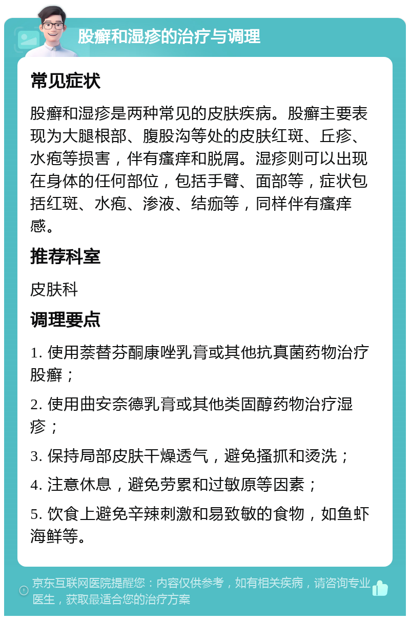 股癣和湿疹的治疗与调理 常见症状 股癣和湿疹是两种常见的皮肤疾病。股癣主要表现为大腿根部、腹股沟等处的皮肤红斑、丘疹、水疱等损害，伴有瘙痒和脱屑。湿疹则可以出现在身体的任何部位，包括手臂、面部等，症状包括红斑、水疱、渗液、结痂等，同样伴有瘙痒感。 推荐科室 皮肤科 调理要点 1. 使用萘替芬酮康唑乳膏或其他抗真菌药物治疗股癣； 2. 使用曲安奈德乳膏或其他类固醇药物治疗湿疹； 3. 保持局部皮肤干燥透气，避免搔抓和烫洗； 4. 注意休息，避免劳累和过敏原等因素； 5. 饮食上避免辛辣刺激和易致敏的食物，如鱼虾海鲜等。