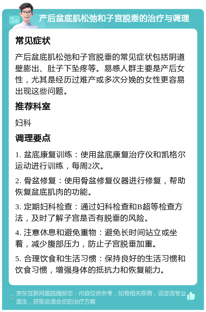 产后盆底肌松弛和子宫脱垂的治疗与调理 常见症状 产后盆底肌松弛和子宫脱垂的常见症状包括阴道壁膨出、肚子下坠疼等。易感人群主要是产后女性，尤其是经历过难产或多次分娩的女性更容易出现这些问题。 推荐科室 妇科 调理要点 1. 盆底康复训练：使用盆底康复治疗仪和凯格尔运动进行训练，每周2次。 2. 骨盆修复：使用骨盆修复仪器进行修复，帮助恢复盆底肌肉的功能。 3. 定期妇科检查：通过妇科检查和B超等检查方法，及时了解子宫是否有脱垂的风险。 4. 注意休息和避免重物：避免长时间站立或坐着，减少腹部压力，防止子宫脱垂加重。 5. 合理饮食和生活习惯：保持良好的生活习惯和饮食习惯，增强身体的抵抗力和恢复能力。