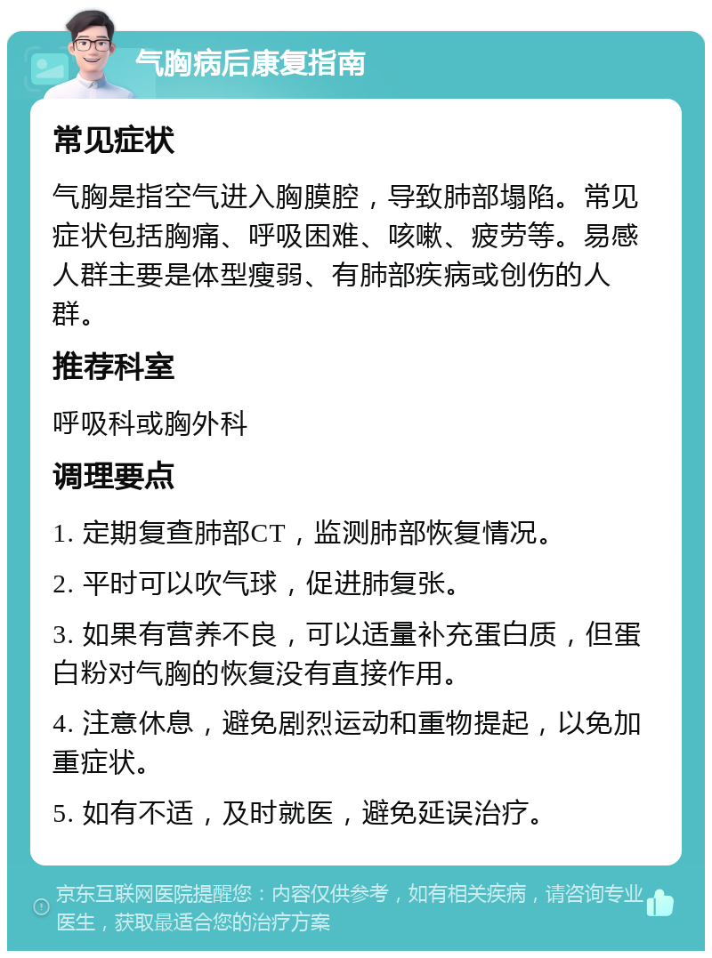 气胸病后康复指南 常见症状 气胸是指空气进入胸膜腔，导致肺部塌陷。常见症状包括胸痛、呼吸困难、咳嗽、疲劳等。易感人群主要是体型瘦弱、有肺部疾病或创伤的人群。 推荐科室 呼吸科或胸外科 调理要点 1. 定期复查肺部CT，监测肺部恢复情况。 2. 平时可以吹气球，促进肺复张。 3. 如果有营养不良，可以适量补充蛋白质，但蛋白粉对气胸的恢复没有直接作用。 4. 注意休息，避免剧烈运动和重物提起，以免加重症状。 5. 如有不适，及时就医，避免延误治疗。