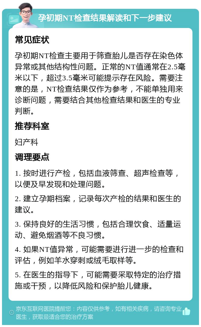 孕初期NT检查结果解读和下一步建议 常见症状 孕初期NT检查主要用于筛查胎儿是否存在染色体异常或其他结构性问题。正常的NT值通常在2.5毫米以下，超过3.5毫米可能提示存在风险。需要注意的是，NT检查结果仅作为参考，不能单独用来诊断问题，需要结合其他检查结果和医生的专业判断。 推荐科室 妇产科 调理要点 1. 按时进行产检，包括血液筛查、超声检查等，以便及早发现和处理问题。 2. 建立孕期档案，记录每次产检的结果和医生的建议。 3. 保持良好的生活习惯，包括合理饮食、适量运动、避免烟酒等不良习惯。 4. 如果NT值异常，可能需要进行进一步的检查和评估，例如羊水穿刺或绒毛取样等。 5. 在医生的指导下，可能需要采取特定的治疗措施或干预，以降低风险和保护胎儿健康。