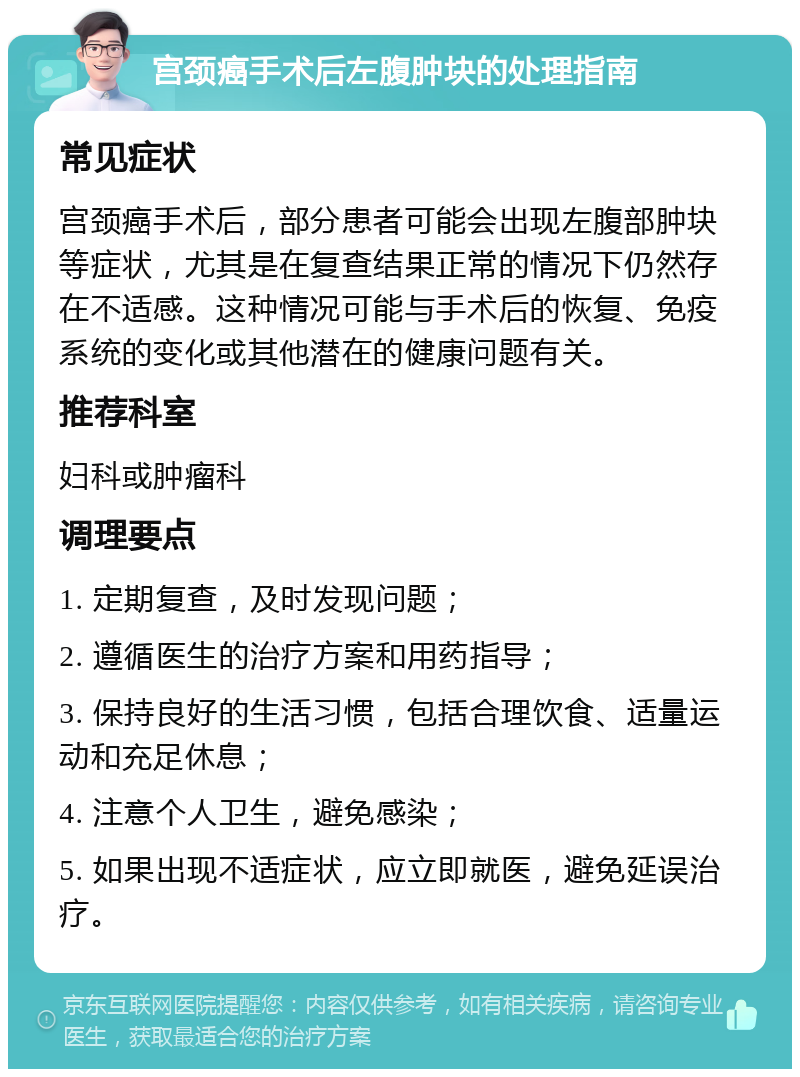 宫颈癌手术后左腹肿块的处理指南 常见症状 宫颈癌手术后，部分患者可能会出现左腹部肿块等症状，尤其是在复查结果正常的情况下仍然存在不适感。这种情况可能与手术后的恢复、免疫系统的变化或其他潜在的健康问题有关。 推荐科室 妇科或肿瘤科 调理要点 1. 定期复查，及时发现问题； 2. 遵循医生的治疗方案和用药指导； 3. 保持良好的生活习惯，包括合理饮食、适量运动和充足休息； 4. 注意个人卫生，避免感染； 5. 如果出现不适症状，应立即就医，避免延误治疗。