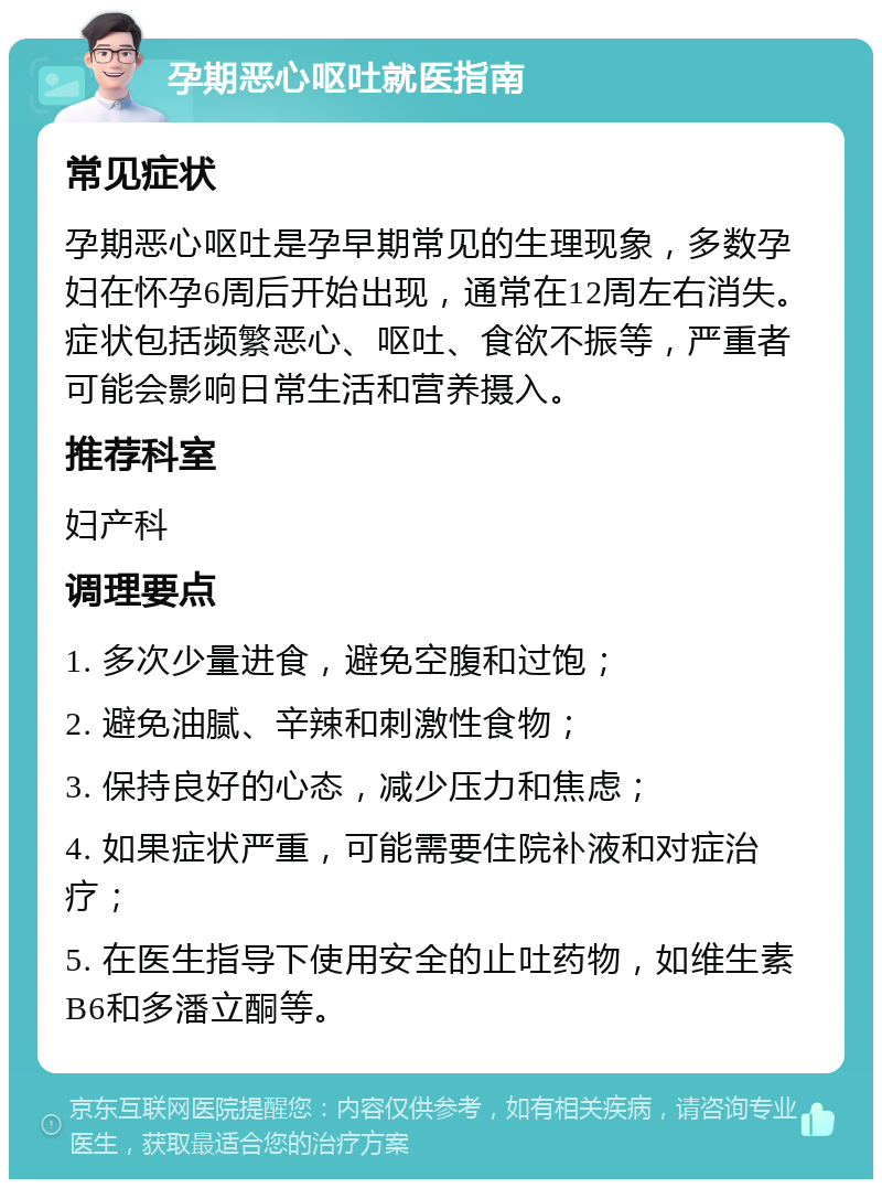 孕期恶心呕吐就医指南 常见症状 孕期恶心呕吐是孕早期常见的生理现象，多数孕妇在怀孕6周后开始出现，通常在12周左右消失。症状包括频繁恶心、呕吐、食欲不振等，严重者可能会影响日常生活和营养摄入。 推荐科室 妇产科 调理要点 1. 多次少量进食，避免空腹和过饱； 2. 避免油腻、辛辣和刺激性食物； 3. 保持良好的心态，减少压力和焦虑； 4. 如果症状严重，可能需要住院补液和对症治疗； 5. 在医生指导下使用安全的止吐药物，如维生素B6和多潘立酮等。