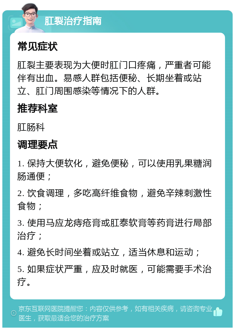 肛裂治疗指南 常见症状 肛裂主要表现为大便时肛门口疼痛，严重者可能伴有出血。易感人群包括便秘、长期坐着或站立、肛门周围感染等情况下的人群。 推荐科室 肛肠科 调理要点 1. 保持大便软化，避免便秘，可以使用乳果糖润肠通便； 2. 饮食调理，多吃高纤维食物，避免辛辣刺激性食物； 3. 使用马应龙痔疮膏或肛泰软膏等药膏进行局部治疗； 4. 避免长时间坐着或站立，适当休息和运动； 5. 如果症状严重，应及时就医，可能需要手术治疗。