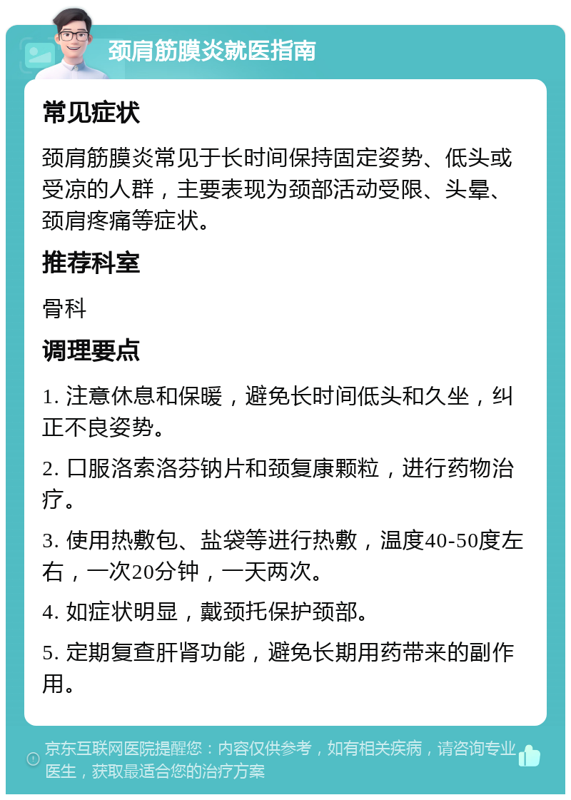 颈肩筋膜炎就医指南 常见症状 颈肩筋膜炎常见于长时间保持固定姿势、低头或受凉的人群，主要表现为颈部活动受限、头晕、颈肩疼痛等症状。 推荐科室 骨科 调理要点 1. 注意休息和保暖，避免长时间低头和久坐，纠正不良姿势。 2. 口服洛索洛芬钠片和颈复康颗粒，进行药物治疗。 3. 使用热敷包、盐袋等进行热敷，温度40-50度左右，一次20分钟，一天两次。 4. 如症状明显，戴颈托保护颈部。 5. 定期复查肝肾功能，避免长期用药带来的副作用。