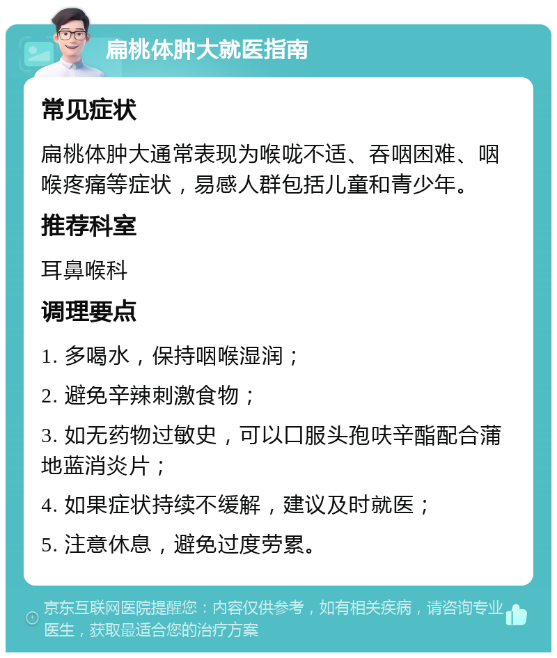 扁桃体肿大就医指南 常见症状 扁桃体肿大通常表现为喉咙不适、吞咽困难、咽喉疼痛等症状，易感人群包括儿童和青少年。 推荐科室 耳鼻喉科 调理要点 1. 多喝水，保持咽喉湿润； 2. 避免辛辣刺激食物； 3. 如无药物过敏史，可以口服头孢呋辛酯配合蒲地蓝消炎片； 4. 如果症状持续不缓解，建议及时就医； 5. 注意休息，避免过度劳累。