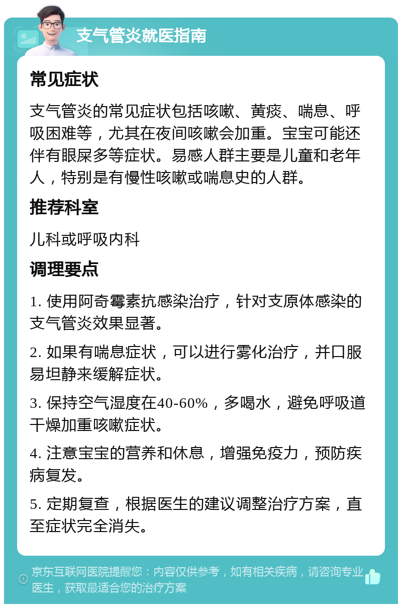 支气管炎就医指南 常见症状 支气管炎的常见症状包括咳嗽、黄痰、喘息、呼吸困难等，尤其在夜间咳嗽会加重。宝宝可能还伴有眼屎多等症状。易感人群主要是儿童和老年人，特别是有慢性咳嗽或喘息史的人群。 推荐科室 儿科或呼吸内科 调理要点 1. 使用阿奇霉素抗感染治疗，针对支原体感染的支气管炎效果显著。 2. 如果有喘息症状，可以进行雾化治疗，并口服易坦静来缓解症状。 3. 保持空气湿度在40-60%，多喝水，避免呼吸道干燥加重咳嗽症状。 4. 注意宝宝的营养和休息，增强免疫力，预防疾病复发。 5. 定期复查，根据医生的建议调整治疗方案，直至症状完全消失。