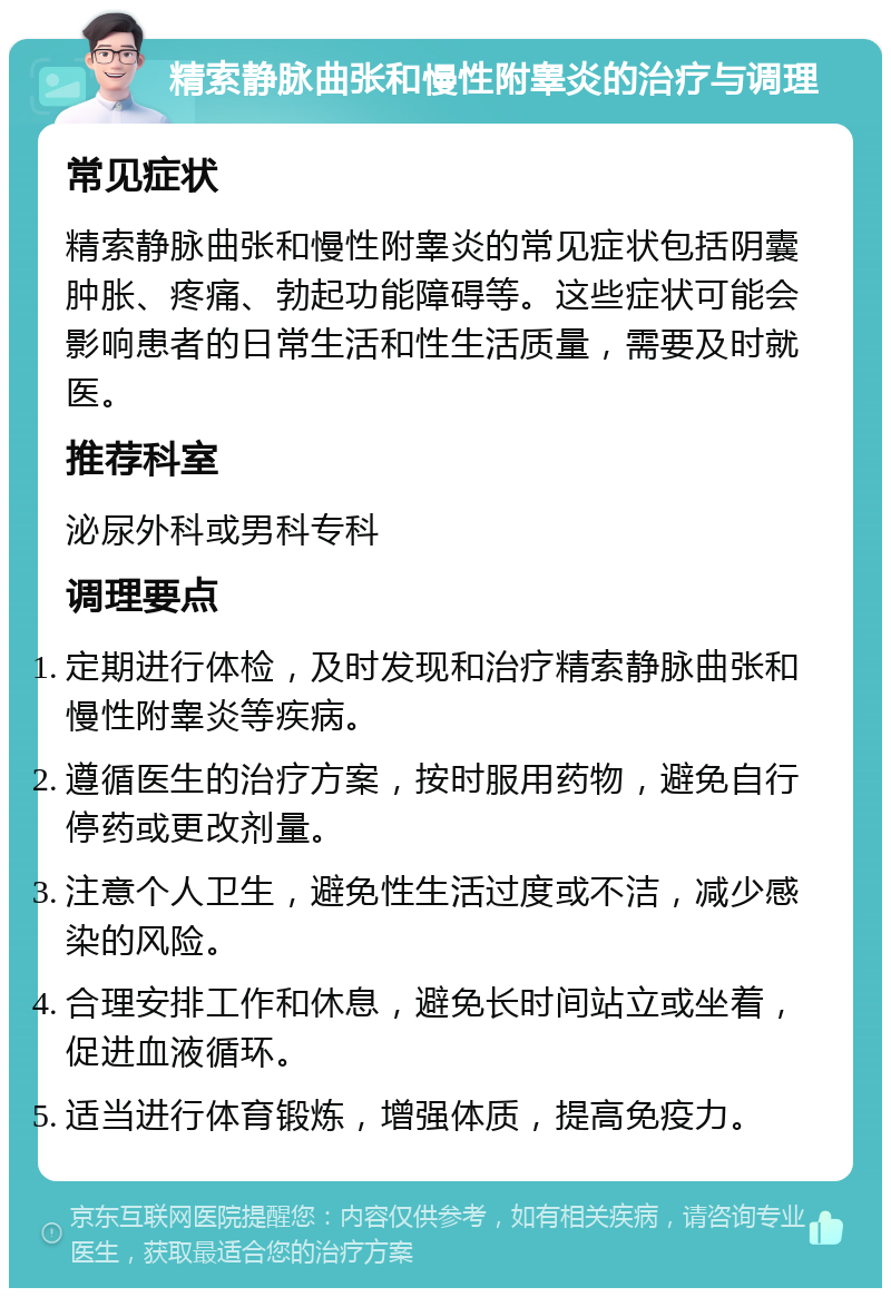 精索静脉曲张和慢性附睾炎的治疗与调理 常见症状 精索静脉曲张和慢性附睾炎的常见症状包括阴囊肿胀、疼痛、勃起功能障碍等。这些症状可能会影响患者的日常生活和性生活质量，需要及时就医。 推荐科室 泌尿外科或男科专科 调理要点 定期进行体检，及时发现和治疗精索静脉曲张和慢性附睾炎等疾病。 遵循医生的治疗方案，按时服用药物，避免自行停药或更改剂量。 注意个人卫生，避免性生活过度或不洁，减少感染的风险。 合理安排工作和休息，避免长时间站立或坐着，促进血液循环。 适当进行体育锻炼，增强体质，提高免疫力。