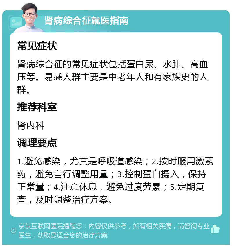 肾病综合征就医指南 常见症状 肾病综合征的常见症状包括蛋白尿、水肿、高血压等。易感人群主要是中老年人和有家族史的人群。 推荐科室 肾内科 调理要点 1.避免感染，尤其是呼吸道感染；2.按时服用激素药，避免自行调整用量；3.控制蛋白摄入，保持正常量；4.注意休息，避免过度劳累；5.定期复查，及时调整治疗方案。