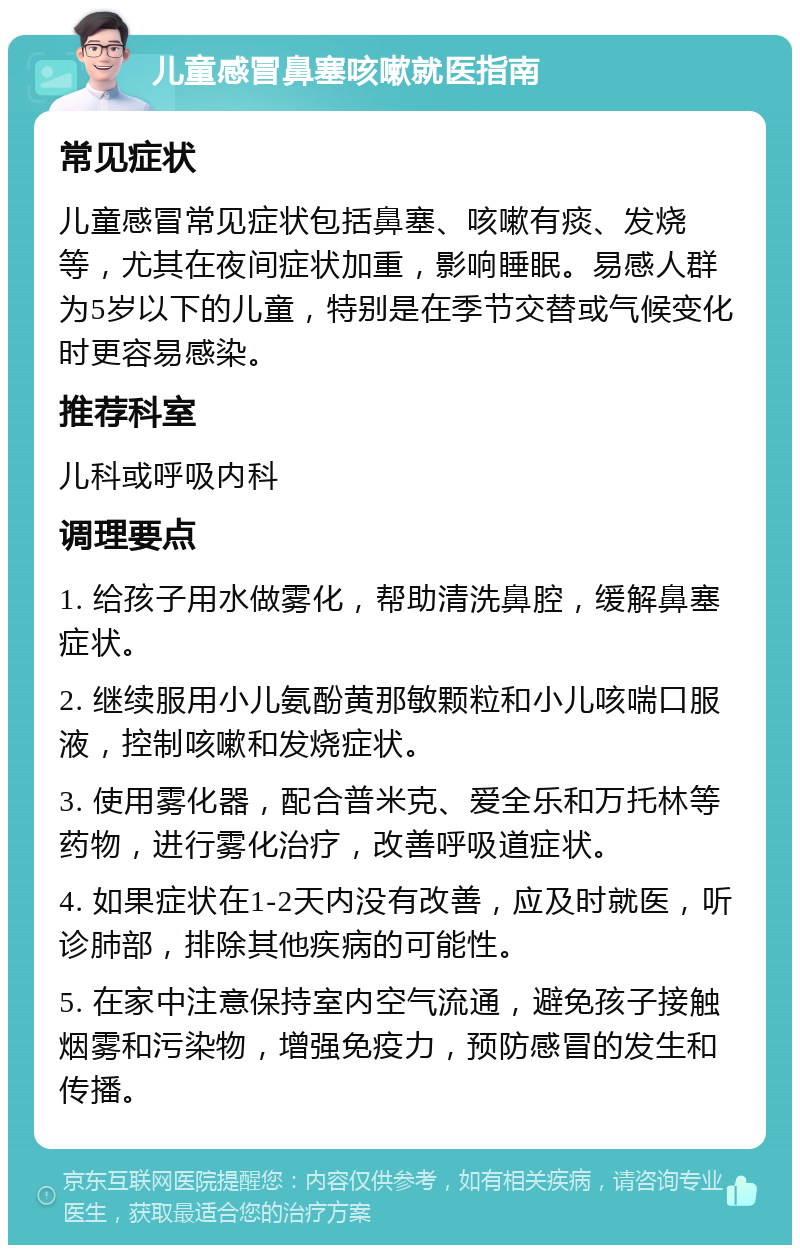 儿童感冒鼻塞咳嗽就医指南 常见症状 儿童感冒常见症状包括鼻塞、咳嗽有痰、发烧等，尤其在夜间症状加重，影响睡眠。易感人群为5岁以下的儿童，特别是在季节交替或气候变化时更容易感染。 推荐科室 儿科或呼吸内科 调理要点 1. 给孩子用水做雾化，帮助清洗鼻腔，缓解鼻塞症状。 2. 继续服用小儿氨酚黄那敏颗粒和小儿咳喘口服液，控制咳嗽和发烧症状。 3. 使用雾化器，配合普米克、爱全乐和万托林等药物，进行雾化治疗，改善呼吸道症状。 4. 如果症状在1-2天内没有改善，应及时就医，听诊肺部，排除其他疾病的可能性。 5. 在家中注意保持室内空气流通，避免孩子接触烟雾和污染物，增强免疫力，预防感冒的发生和传播。