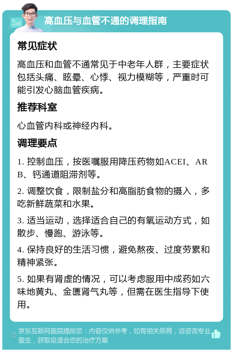 高血压与血管不通的调理指南 常见症状 高血压和血管不通常见于中老年人群，主要症状包括头痛、眩晕、心悸、视力模糊等，严重时可能引发心脑血管疾病。 推荐科室 心血管内科或神经内科。 调理要点 1. 控制血压，按医嘱服用降压药物如ACEI、ARB、钙通道阻滞剂等。 2. 调整饮食，限制盐分和高脂肪食物的摄入，多吃新鲜蔬菜和水果。 3. 适当运动，选择适合自己的有氧运动方式，如散步、慢跑、游泳等。 4. 保持良好的生活习惯，避免熬夜、过度劳累和精神紧张。 5. 如果有肾虚的情况，可以考虑服用中成药如六味地黄丸、金匮肾气丸等，但需在医生指导下使用。