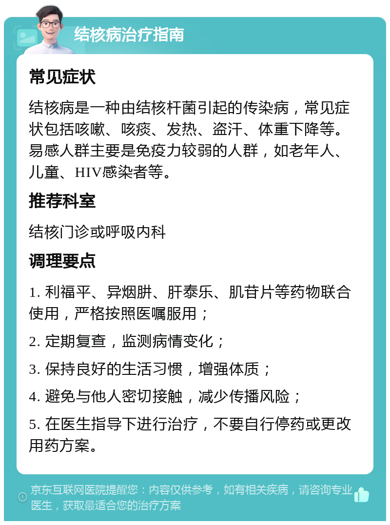 结核病治疗指南 常见症状 结核病是一种由结核杆菌引起的传染病，常见症状包括咳嗽、咳痰、发热、盗汗、体重下降等。易感人群主要是免疫力较弱的人群，如老年人、儿童、HIV感染者等。 推荐科室 结核门诊或呼吸内科 调理要点 1. 利福平、异烟肼、肝泰乐、肌苷片等药物联合使用，严格按照医嘱服用； 2. 定期复查，监测病情变化； 3. 保持良好的生活习惯，增强体质； 4. 避免与他人密切接触，减少传播风险； 5. 在医生指导下进行治疗，不要自行停药或更改用药方案。