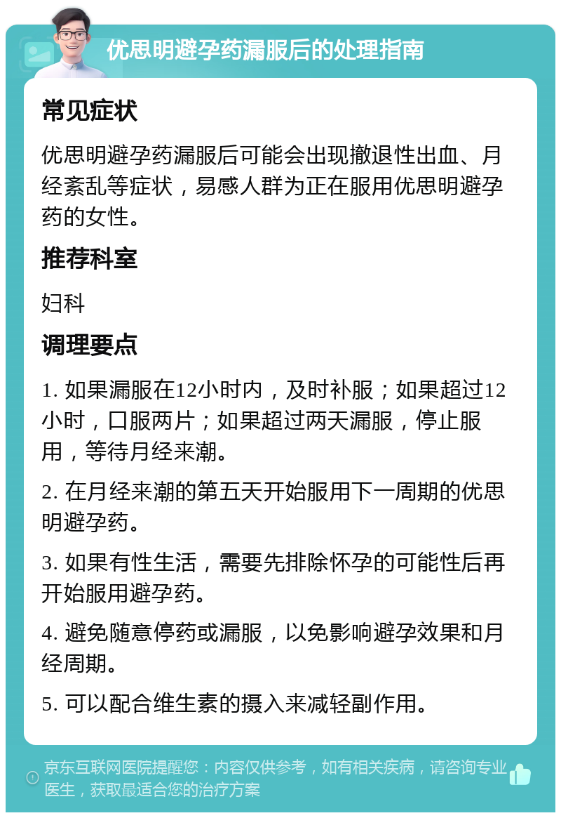 优思明避孕药漏服后的处理指南 常见症状 优思明避孕药漏服后可能会出现撤退性出血、月经紊乱等症状，易感人群为正在服用优思明避孕药的女性。 推荐科室 妇科 调理要点 1. 如果漏服在12小时内，及时补服；如果超过12小时，口服两片；如果超过两天漏服，停止服用，等待月经来潮。 2. 在月经来潮的第五天开始服用下一周期的优思明避孕药。 3. 如果有性生活，需要先排除怀孕的可能性后再开始服用避孕药。 4. 避免随意停药或漏服，以免影响避孕效果和月经周期。 5. 可以配合维生素的摄入来减轻副作用。