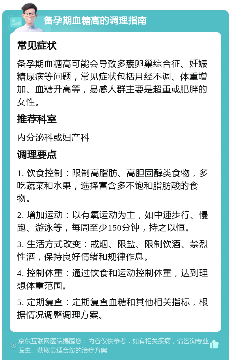 备孕期血糖高的调理指南 常见症状 备孕期血糖高可能会导致多囊卵巢综合征、妊娠糖尿病等问题，常见症状包括月经不调、体重增加、血糖升高等，易感人群主要是超重或肥胖的女性。 推荐科室 内分泌科或妇产科 调理要点 1. 饮食控制：限制高脂肪、高胆固醇类食物，多吃蔬菜和水果，选择富含多不饱和脂肪酸的食物。 2. 增加运动：以有氧运动为主，如中速步行、慢跑、游泳等，每周至少150分钟，持之以恒。 3. 生活方式改变：戒烟、限盐、限制饮酒、禁烈性酒，保持良好情绪和规律作息。 4. 控制体重：通过饮食和运动控制体重，达到理想体重范围。 5. 定期复查：定期复查血糖和其他相关指标，根据情况调整调理方案。