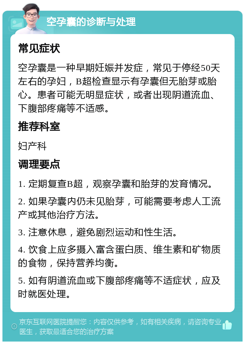 空孕囊的诊断与处理 常见症状 空孕囊是一种早期妊娠并发症，常见于停经50天左右的孕妇，B超检查显示有孕囊但无胎芽或胎心。患者可能无明显症状，或者出现阴道流血、下腹部疼痛等不适感。 推荐科室 妇产科 调理要点 1. 定期复查B超，观察孕囊和胎芽的发育情况。 2. 如果孕囊内仍未见胎芽，可能需要考虑人工流产或其他治疗方法。 3. 注意休息，避免剧烈运动和性生活。 4. 饮食上应多摄入富含蛋白质、维生素和矿物质的食物，保持营养均衡。 5. 如有阴道流血或下腹部疼痛等不适症状，应及时就医处理。