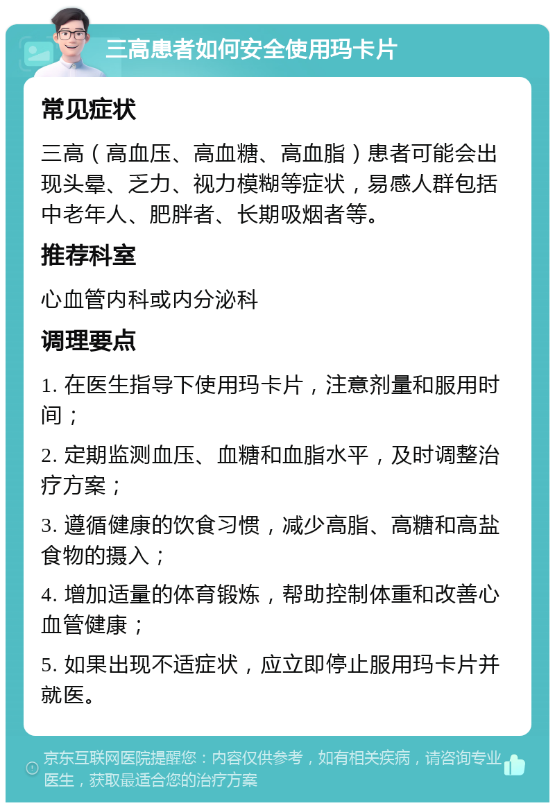 三高患者如何安全使用玛卡片 常见症状 三高（高血压、高血糖、高血脂）患者可能会出现头晕、乏力、视力模糊等症状，易感人群包括中老年人、肥胖者、长期吸烟者等。 推荐科室 心血管内科或内分泌科 调理要点 1. 在医生指导下使用玛卡片，注意剂量和服用时间； 2. 定期监测血压、血糖和血脂水平，及时调整治疗方案； 3. 遵循健康的饮食习惯，减少高脂、高糖和高盐食物的摄入； 4. 增加适量的体育锻炼，帮助控制体重和改善心血管健康； 5. 如果出现不适症状，应立即停止服用玛卡片并就医。