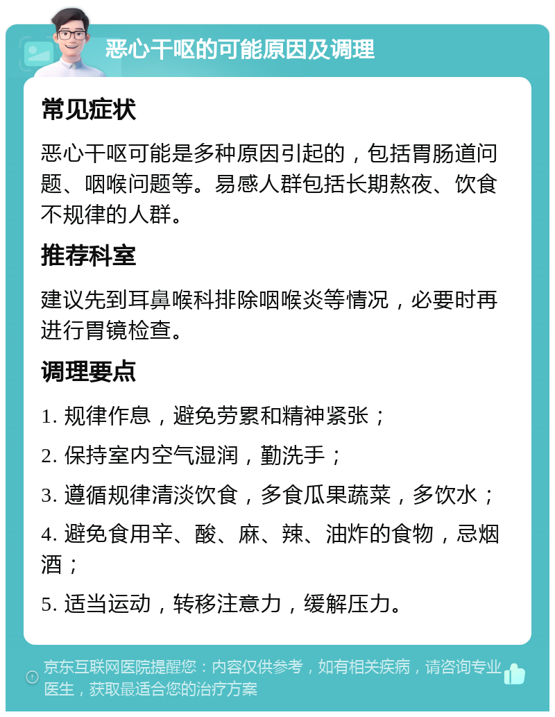 恶心干呕的可能原因及调理 常见症状 恶心干呕可能是多种原因引起的，包括胃肠道问题、咽喉问题等。易感人群包括长期熬夜、饮食不规律的人群。 推荐科室 建议先到耳鼻喉科排除咽喉炎等情况，必要时再进行胃镜检查。 调理要点 1. 规律作息，避免劳累和精神紧张； 2. 保持室内空气湿润，勤洗手； 3. 遵循规律清淡饮食，多食瓜果蔬菜，多饮水； 4. 避免食用辛、酸、麻、辣、油炸的食物，忌烟酒； 5. 适当运动，转移注意力，缓解压力。